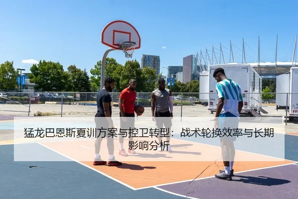猛龙巴恩斯夏训方案与控卫转型：战术轮换效率与长期影响分析
