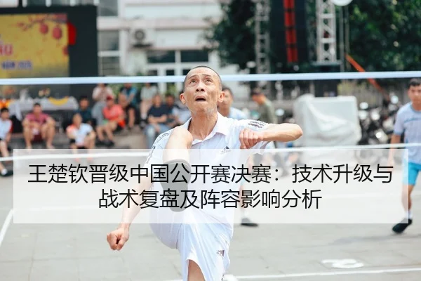 王楚钦晋级中国公开赛决赛：技术升级与战术复盘及阵容影响分析