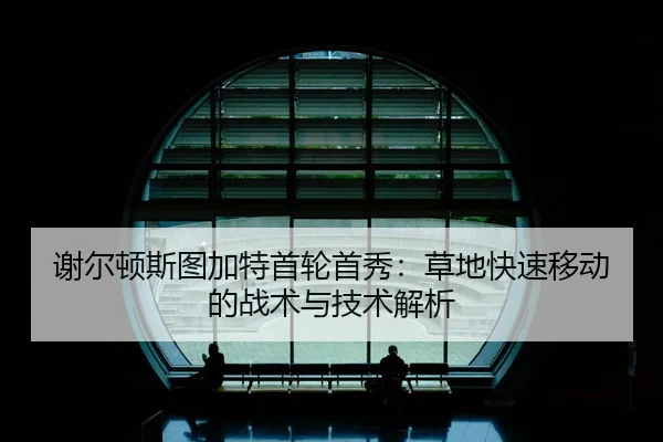 谢尔顿斯图加特首轮首秀：草地快速移动的战术与技术解析